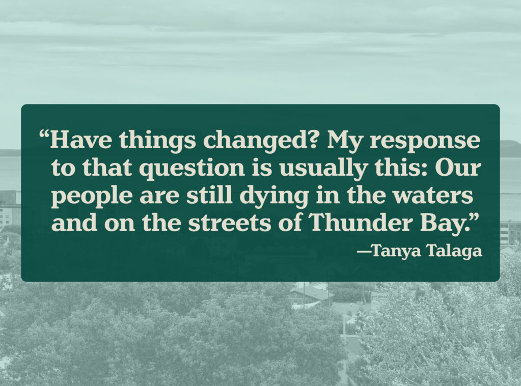 A pull quote over a black and white image of the city of Thunder Bay and its waterfront. The quote reads “Have things changed? My response to that question is usually this: Our people are still dying in the waters and on the streets of Thunder Bay.”  —Tanya Talaga