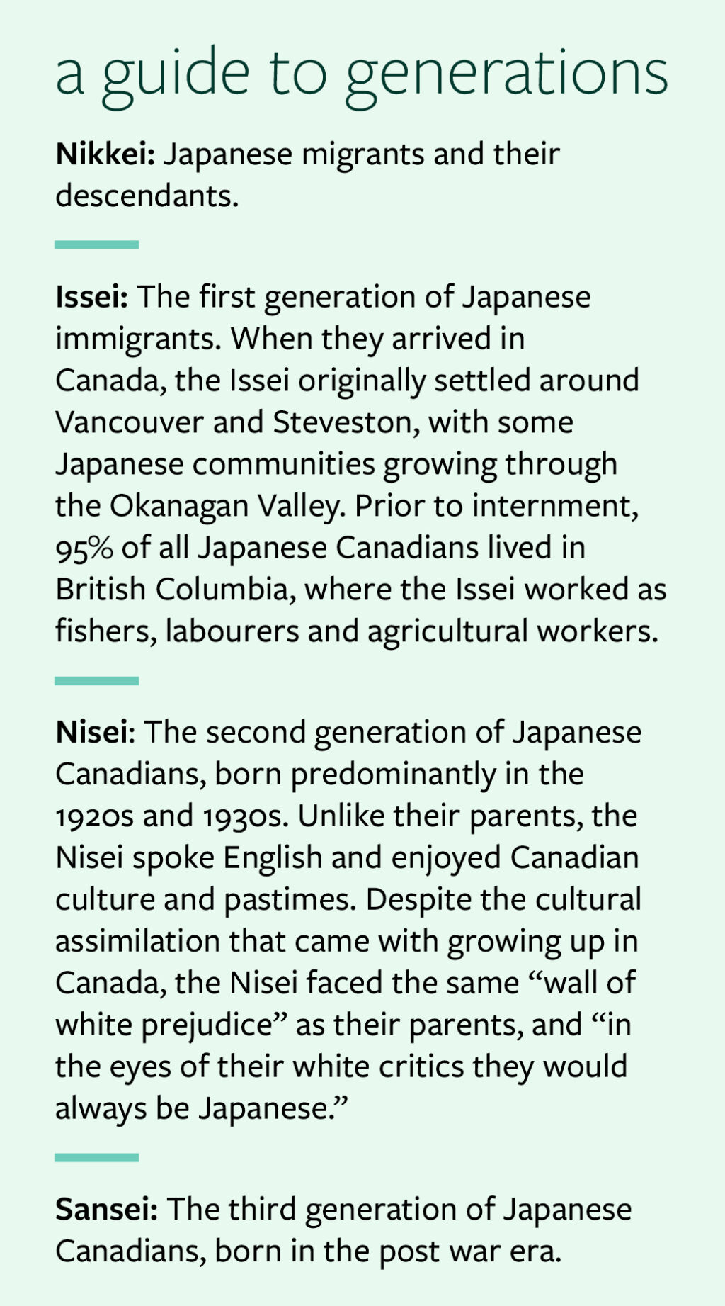 A guide to generations: Nikkei: Japanese migrants and their descendants.  Issei: The first generation of Japanese immigrants. When they arrived in Canada, the Issei originally settled around Vancouver and Steveston, with some Japanese communities growing through the Okanagan Valley. Prior to internment, 95% of all Japanese Canadians lived in British Columbia, where the Issei worked as fishers, labourers and agricultural workers. Nisei: The second generation of Japanese Canadians, born predominantly in the 1920s and 1930s. Unlike their parents, the Nisei spoke English and enjoyed Canadian culture and pastimes. Despite the cultural assimilation that came with growing up in Canada, the Nisei faced the same “wall of white prejudice” as their parents, and “in the eyes of their white critics they would always be Japanese.” Sansei: The third generation of Japanese Canadians, born in the post war era.